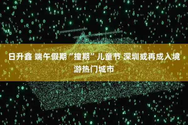 日升鑫 端午假期“撞期”儿童节 深圳或再成入境游热门城市