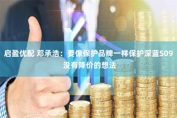 启盈优配 邓承浩：要像保护品牌一样保护深蓝S09 没有降价的想法