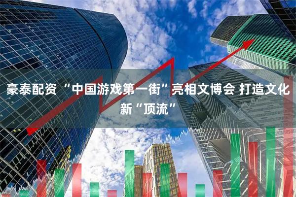 豪泰配资 “中国游戏第一街”亮相文博会 打造文化新“顶流”
