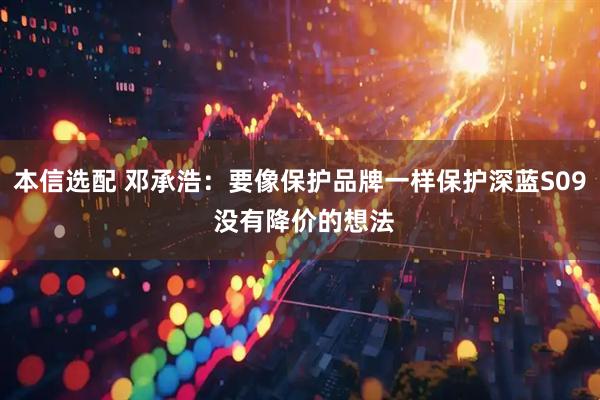 本信选配 邓承浩：要像保护品牌一样保护深蓝S09 没有降价的想法