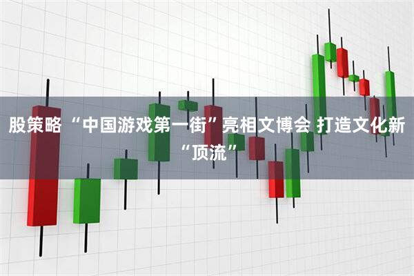 股策略 “中国游戏第一街”亮相文博会 打造文化新“顶流”