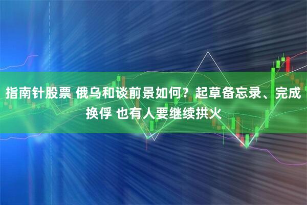 指南针股票 俄乌和谈前景如何？起草备忘录、完成换俘 也有人要继续拱火