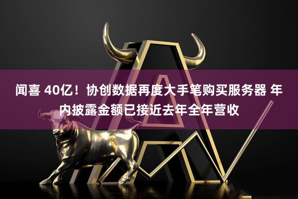 闻喜 40亿！协创数据再度大手笔购买服务器 年内披露金额已接近去年全年营收