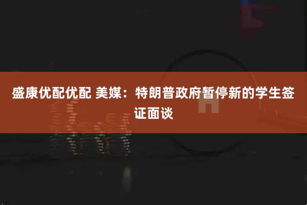 盛康优配优配 美媒：特朗普政府暂停新的学生签证面谈