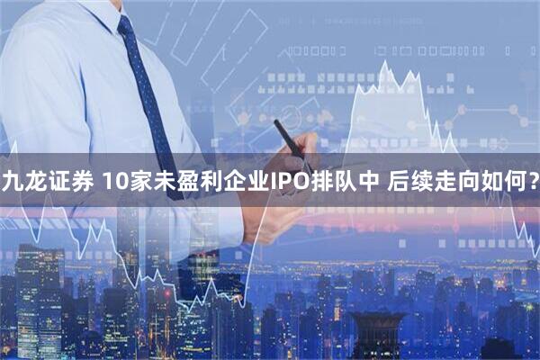 九龙证券 10家未盈利企业IPO排队中 后续走向如何？