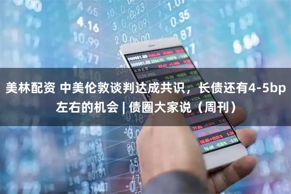 美林配资 中美伦敦谈判达成共识，长债还有4-5bp左右的机会 | 债圈大家说（周刊）